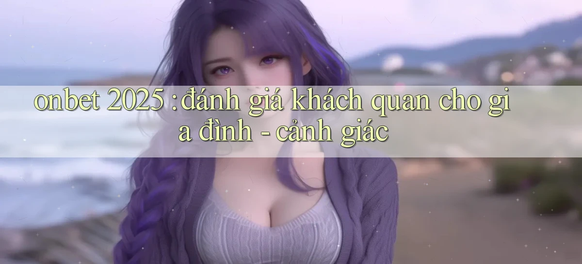 onbet 2025 đánh giá khách quan cho gia đình   cảnh giác