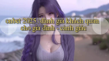 onbet 2025 đánh giá khách quan cho gia đình   cảnh giác