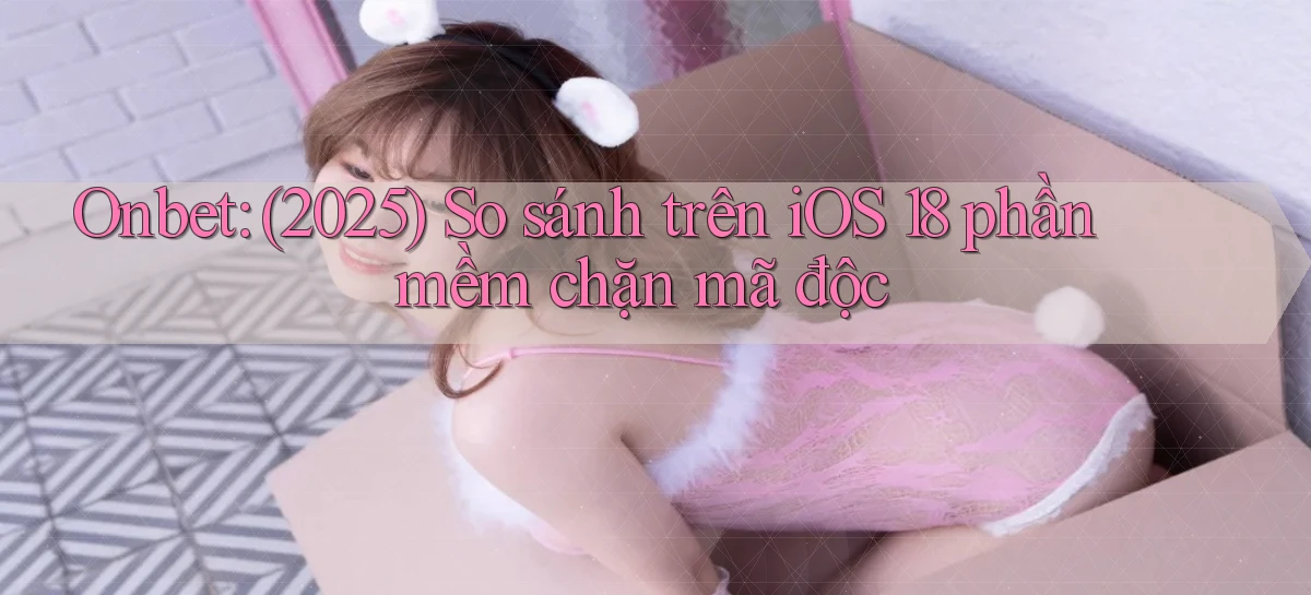 onbet (2025) so sánh trên iOS 18 phần mềm chặn mã độc