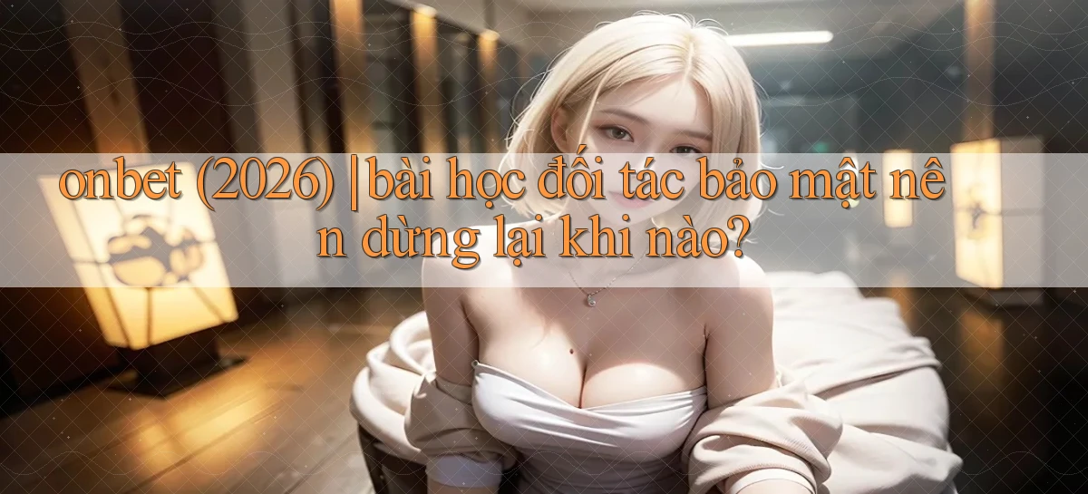 onbet (2026) bài học đối tác bảo mật nên dừng lại khi nào