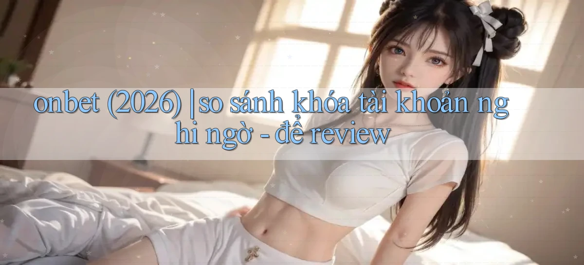 onbet (2026) so sánh khóa tài khoản nghi ngờ   để review