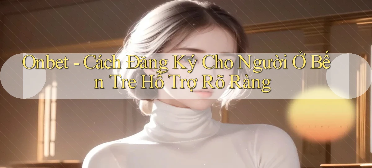 onbet cách đăng ký cho người ở Bến Tre hỗ trợ rõ ràng