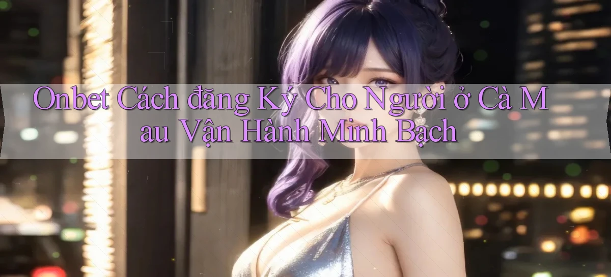 onbet cách đăng ký cho người ở Cà Mau vận hành minh bạch