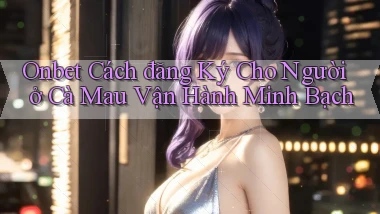 onbet cách đăng ký cho người ở Cà Mau vận hành minh bạch