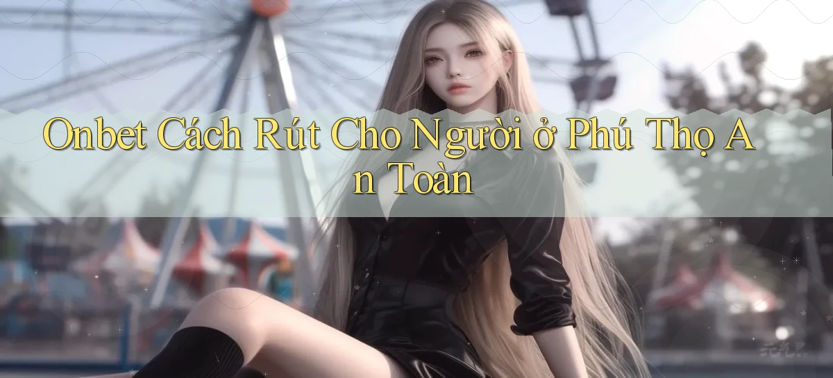 onbet cách rút cho người ở Phú Thọ an toàn