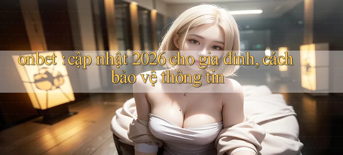 onbet cập nhật 2026 cho gia đình, cách bảo vệ thông tin