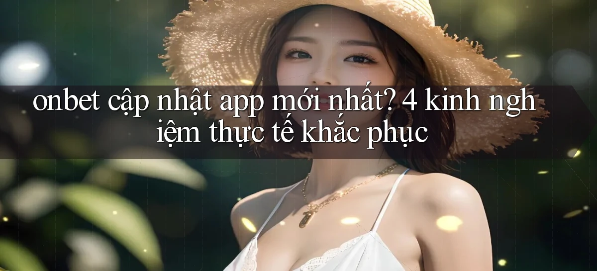 onbet cập nhật app mới nhất 4 kinh nghiệm thực tế khắc phục