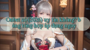 Onbet có (2026) uy tín không bảng tổng hợp áp dụng ngay