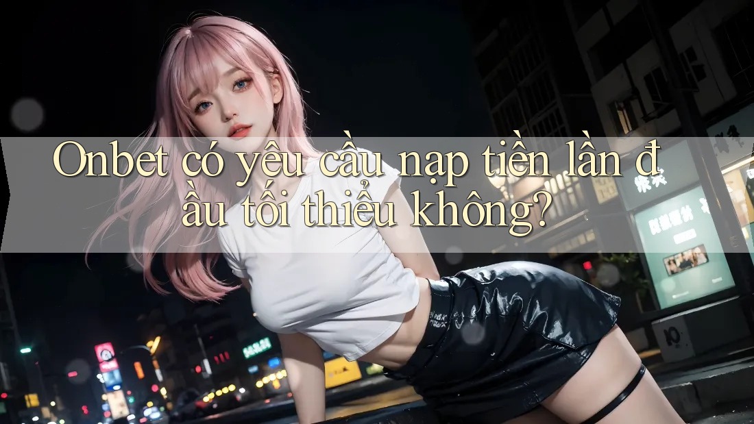 Onbet có yêu cầu nạp tiền lần đầu tối thiểu không? Onbet có yêu cầu nạp tiền lần đầu tối thiểu không?