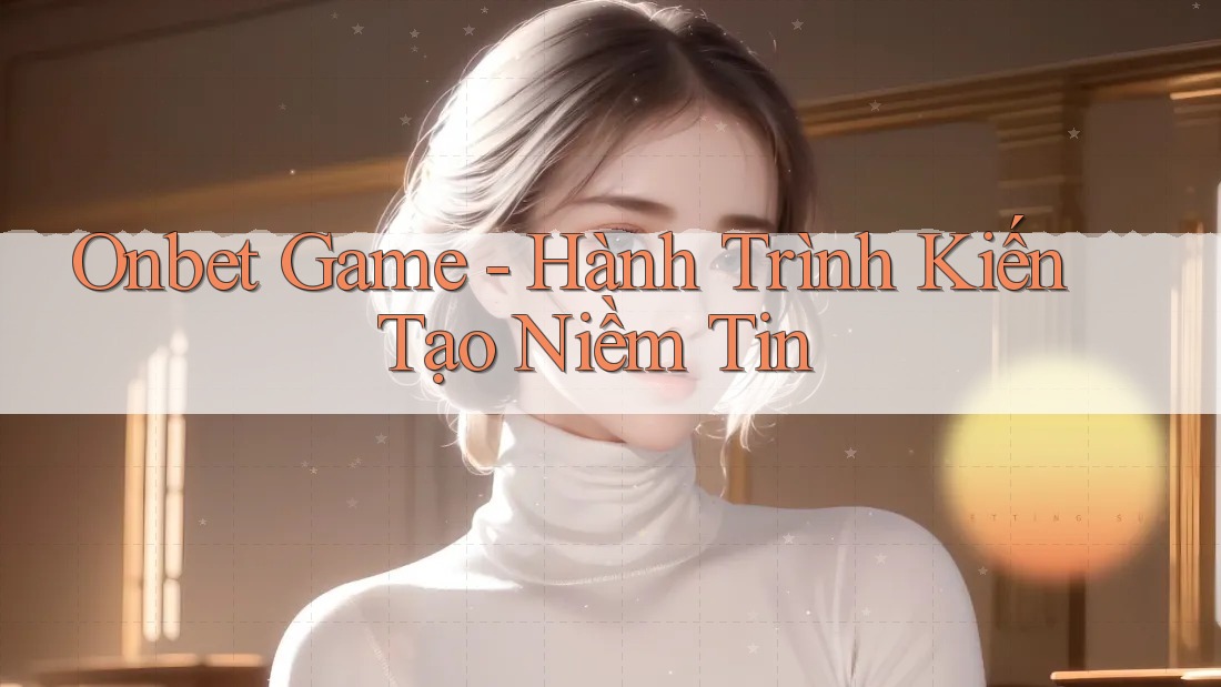 Onbet Game - Hành Trình Kiến Tạo Niềm Tin Onbet Game - Hành Trình Kiến Tạo Niềm Tin