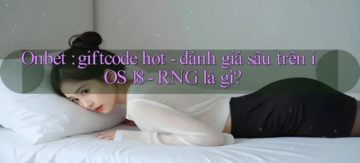 Onbet giftcode hot   đánh giá sâu trên iOS 18   RNG là gì