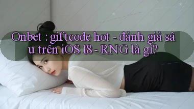 Onbet giftcode hot   đánh giá sâu trên iOS 18   RNG là gì