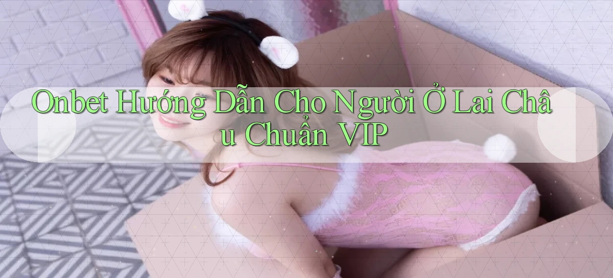 onbet hướng dẫn cho người ở Lai Châu chuẩn vip