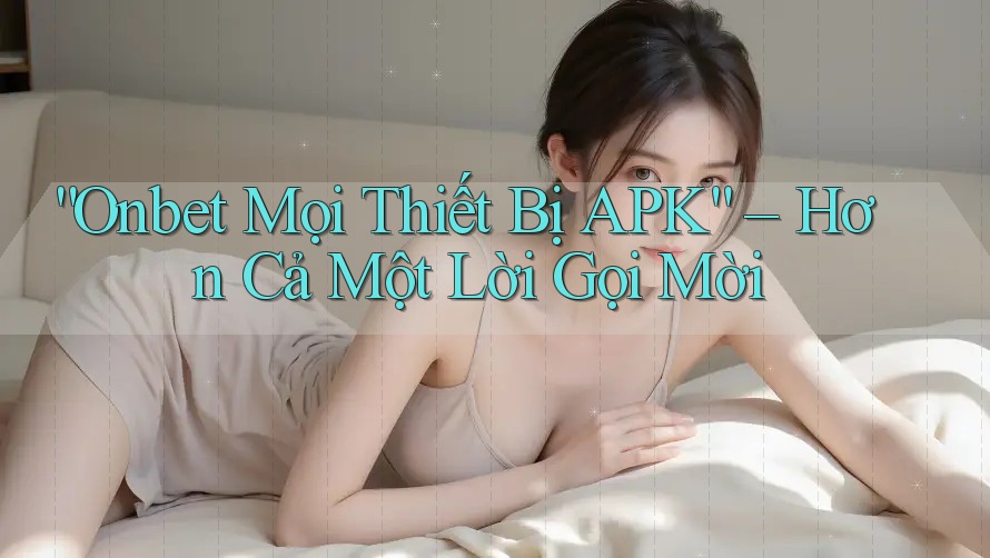 “Onbet Mọi Thiết Bị APK” – Hơn Cả Một Lời Gọi Mời