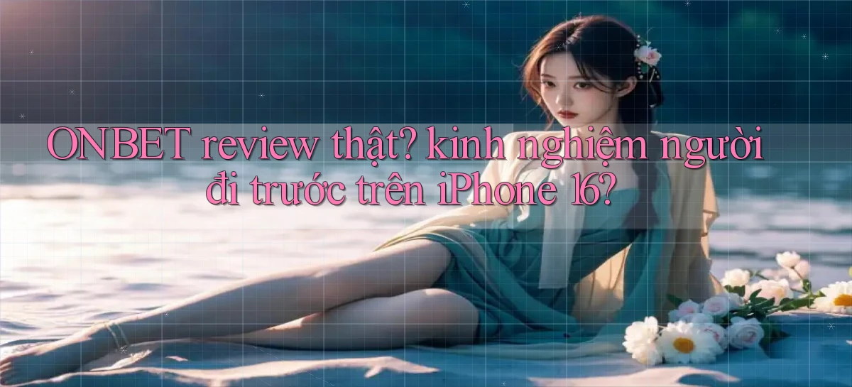 ONBET review thật kinh nghiệm người đi trước trên iPhone 16
