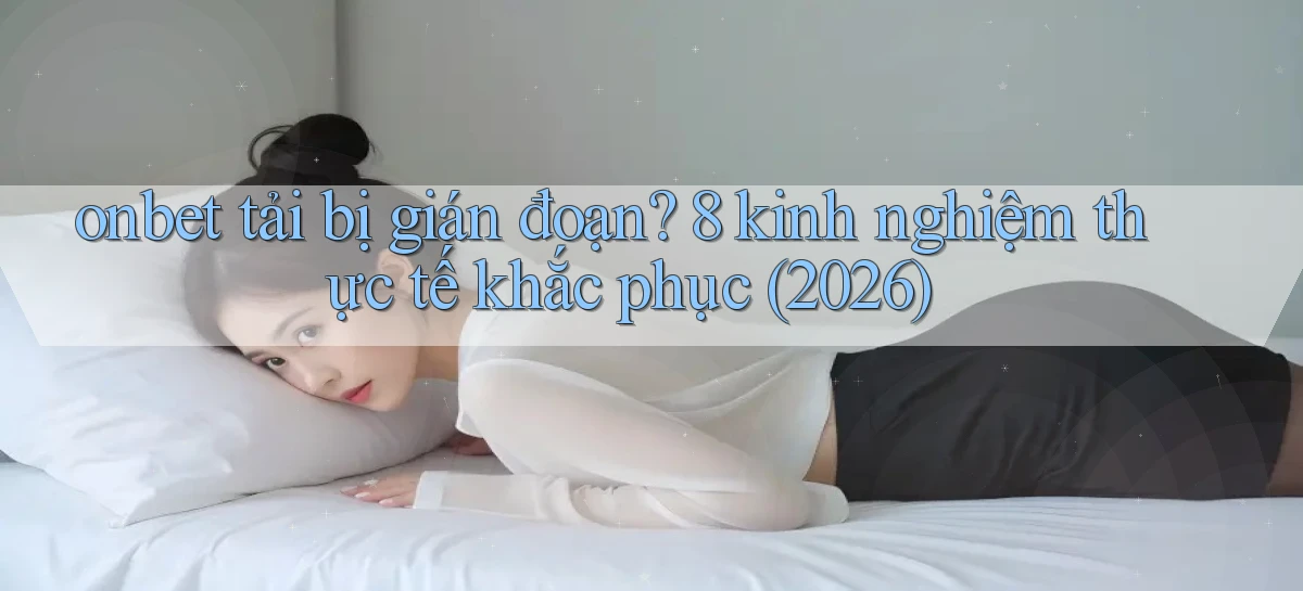 onbet tải bị gián đoạn 8 kinh nghiệm thực tế khắc phục (2026)