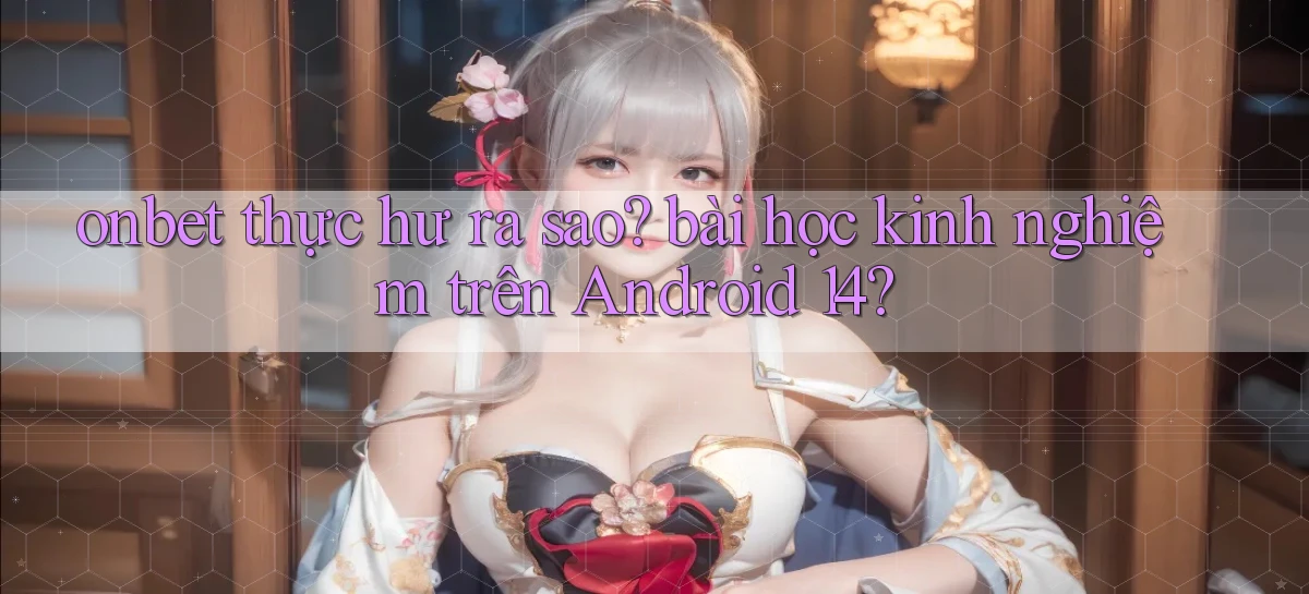 onbet thực hư ra sao bài học kinh nghiệm trên Android 14