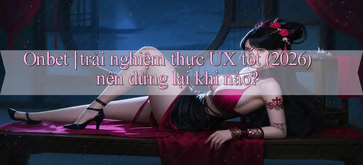Onbet trải nghiệm thực UX tốt (2026) nên dừng lại khi nào