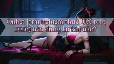 Onbet trải nghiệm thực UX tốt (2026) nên dừng lại khi nào