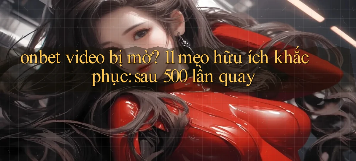 onbet video bị mờ 11 mẹo hữu ích khắc phục sau 500 lần quay