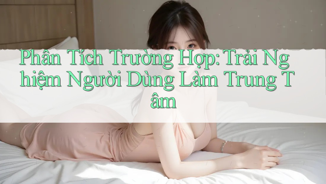 Phân Tích Trường Hợp: Trải Nghiệm Người Dùng Làm Trung Tâm