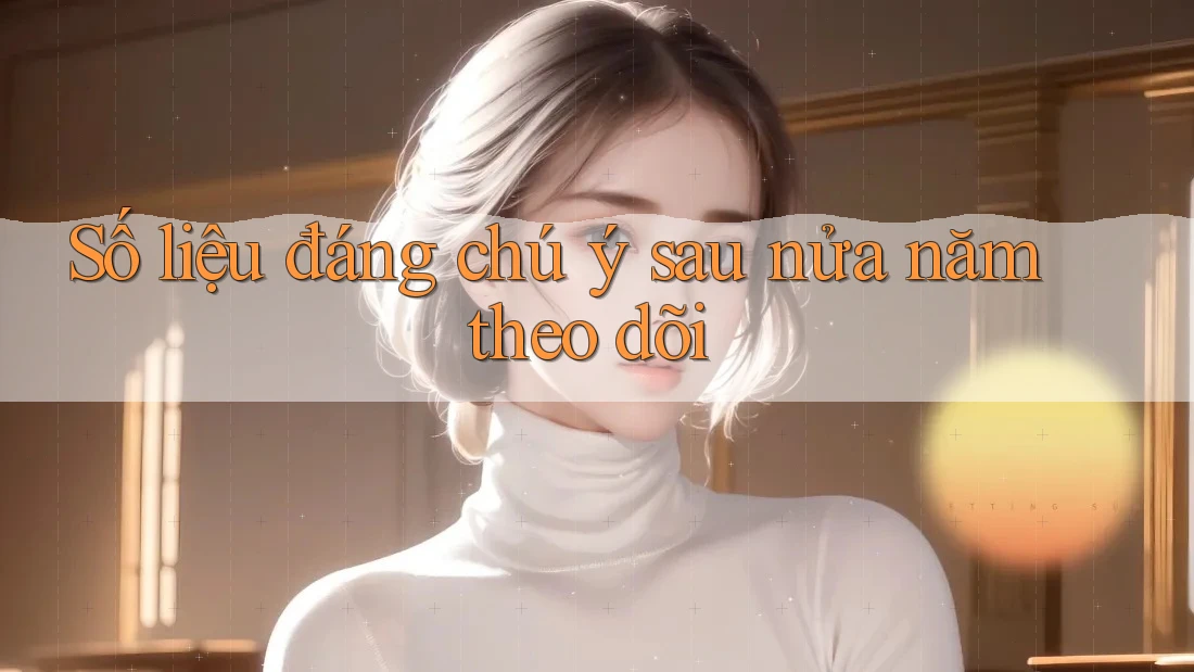 Số liệu đáng chú ý sau nửa năm theo dõi