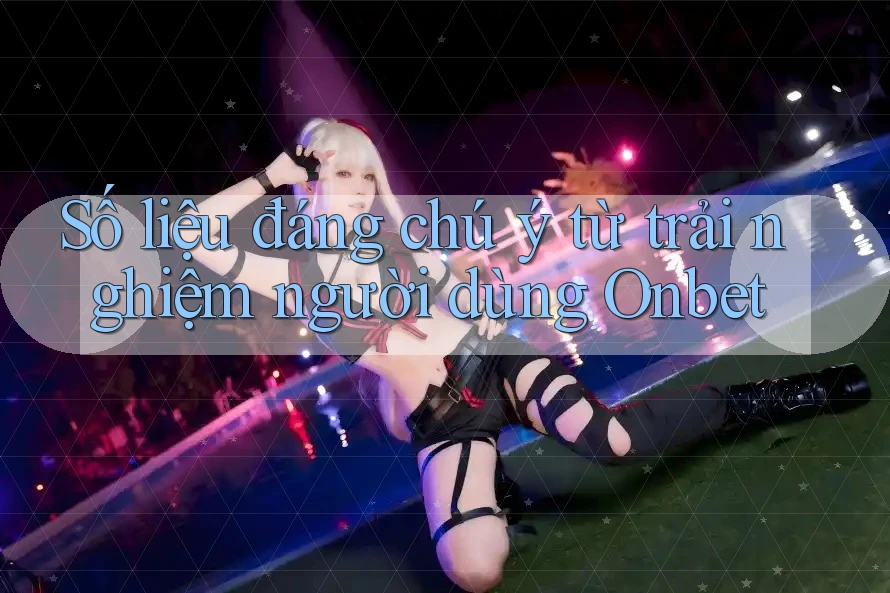 Số liệu đáng chú ý từ trải nghiệm người dùng Onbet