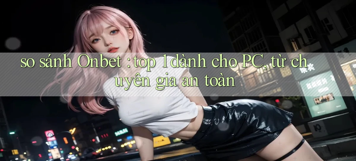 so sánh Onbet top 1 dành cho PC, từ chuyên gia an toàn