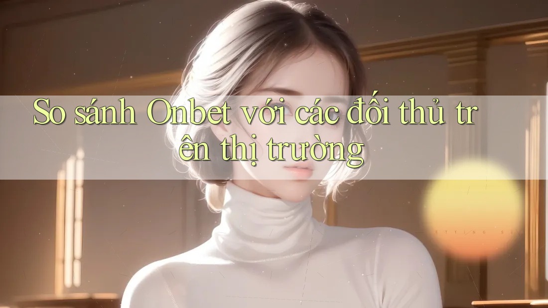 So sánh Onbet với các đối thủ trên thị trường So sánh Onbet với các đối thủ trên thị trường