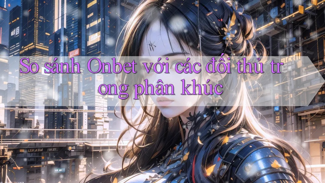 So sánh Onbet với các đối thủ trong phân khúc So sánh Onbet với các đối thủ trong phân khúc