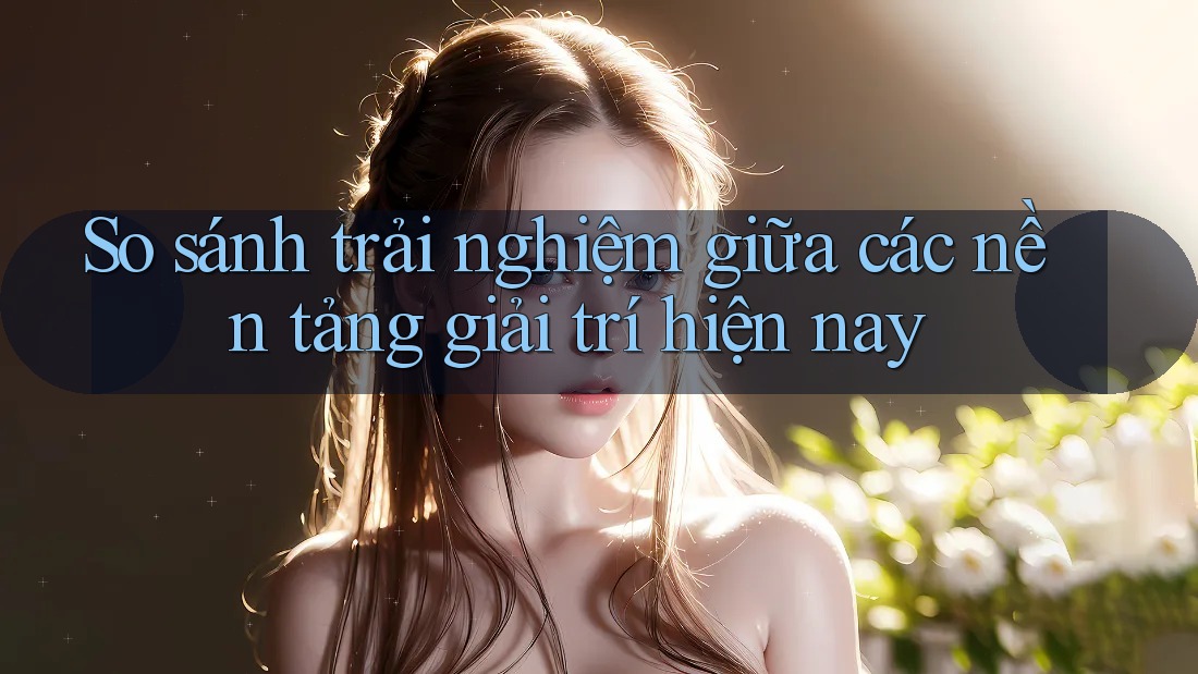 So sánh trải nghiệm giữa các nền tảng giải trí hiện nay So sánh trải nghiệm giữa các nền tảng giải trí hiện nay
