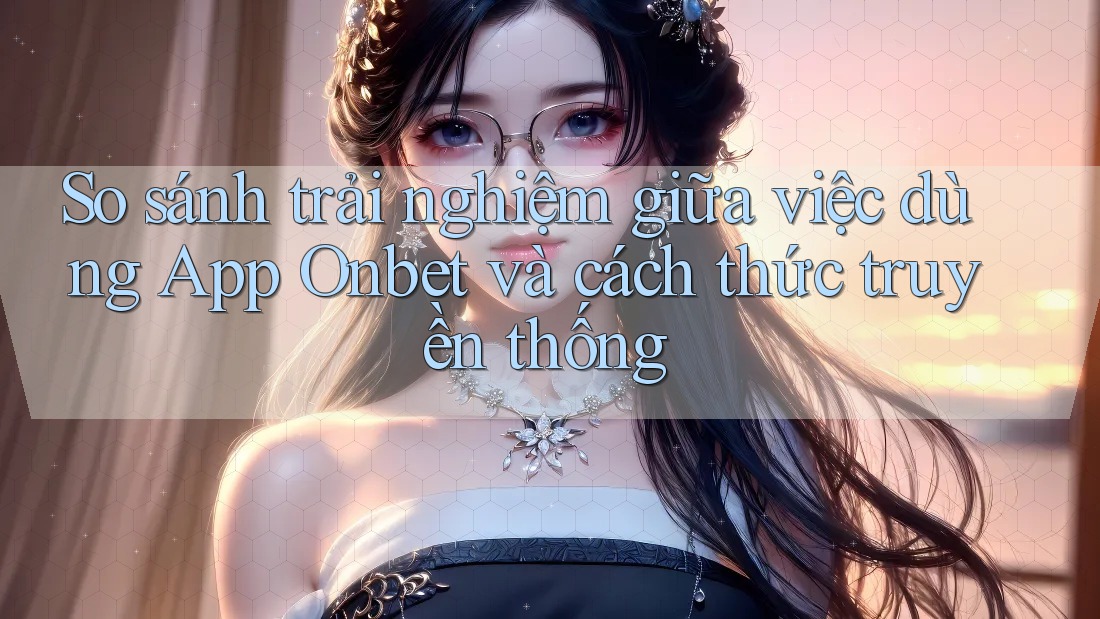 So sánh trải nghiệm giữa việc dùng App Onbet và cách thức truyền thống So sánh trải nghiệm giữa việc dùng App Onbet và cách thức truyền thống