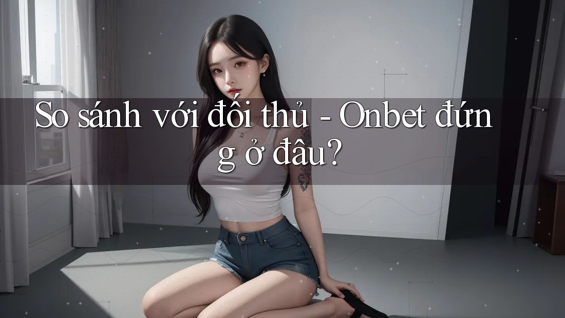So sánh với đối thủ - Onbet đứng ở đâu? So sánh với đối thủ - Onbet đứng ở đâu?