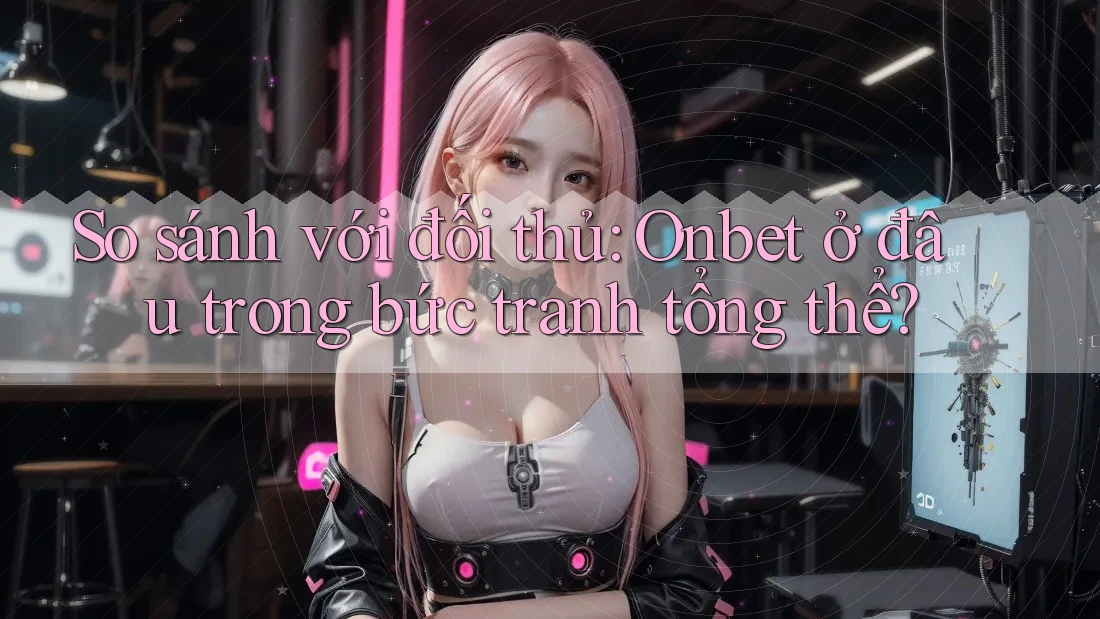 So sánh với đối thủ: Onbet ở đâu trong bức tranh tổng thể?