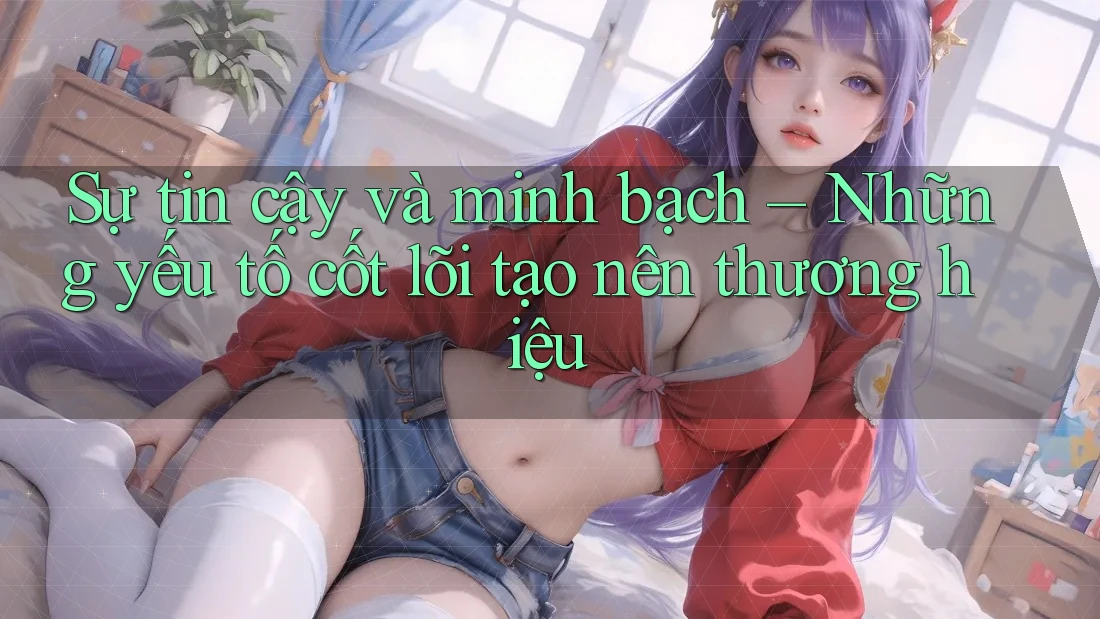 Sự tin cậy và minh bạch – Những yếu tố cốt lõi tạo nên thương hiệu Sự tin cậy và minh bạch – Những yếu tố cốt lõi tạo nên thương hiệu