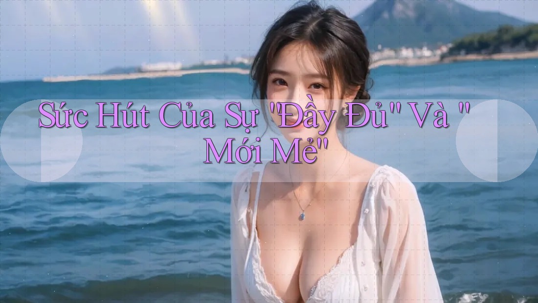 Sức Hút Của Sự “Đầy Đủ” Và “Mới Mẻ”