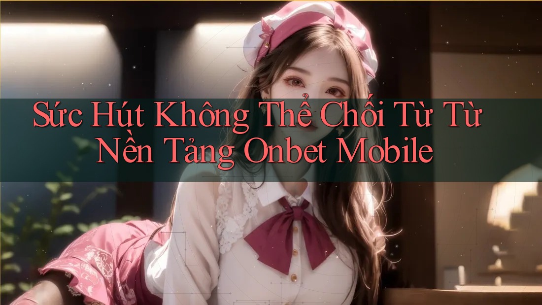 Sức Hút Không Thể Chối Từ Từ Nền Tảng Onbet Mobile