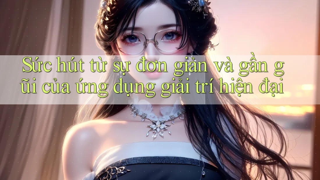 Sức hút từ sự đơn giản và gần gũi của ứng dụng giải trí hiện đại Sức hút từ sự đơn giản và gần gũi của ứng dụng giải trí hiện đại