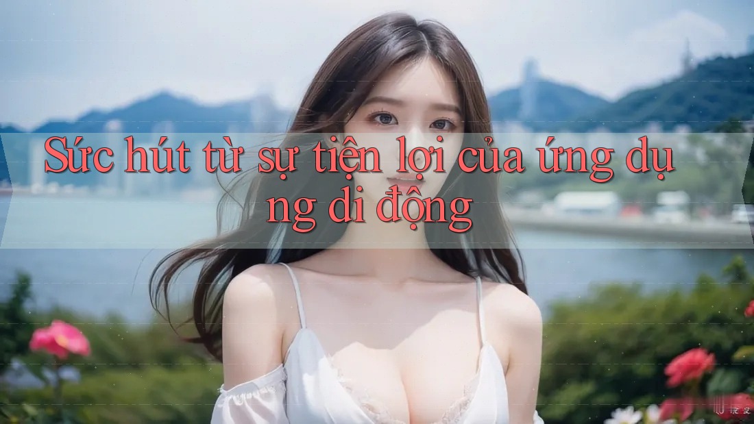 Sức hút từ sự tiện lợi của ứng dụng di động