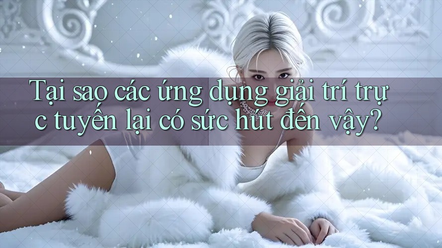 Tại sao các ứng dụng giải trí trực tuyến lại có sức hút đến vậy?