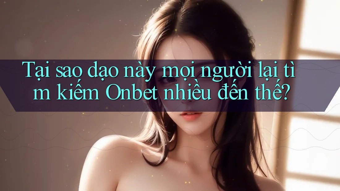 Tại sao dạo này mọi người lại tìm kiếm Onbet nhiều đến thế?
