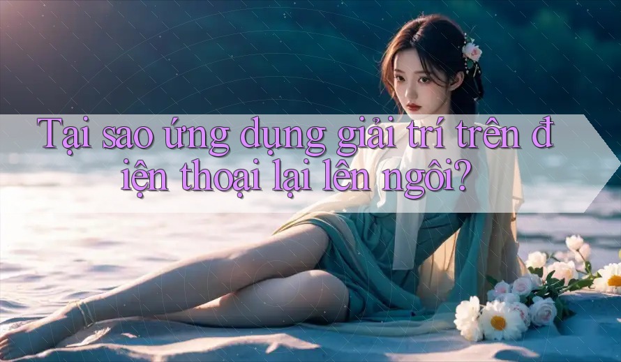 Tại sao ứng dụng giải trí trên điện thoại lại lên ngôi? Tại sao ứng dụng giải trí trên điện thoại lại lên ngôi?