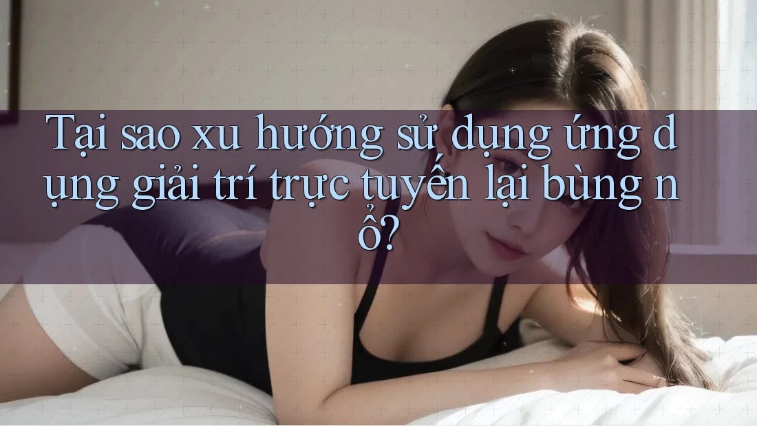 Tại sao xu hướng sử dụng ứng dụng giải trí trực tuyến lại bùng nổ?