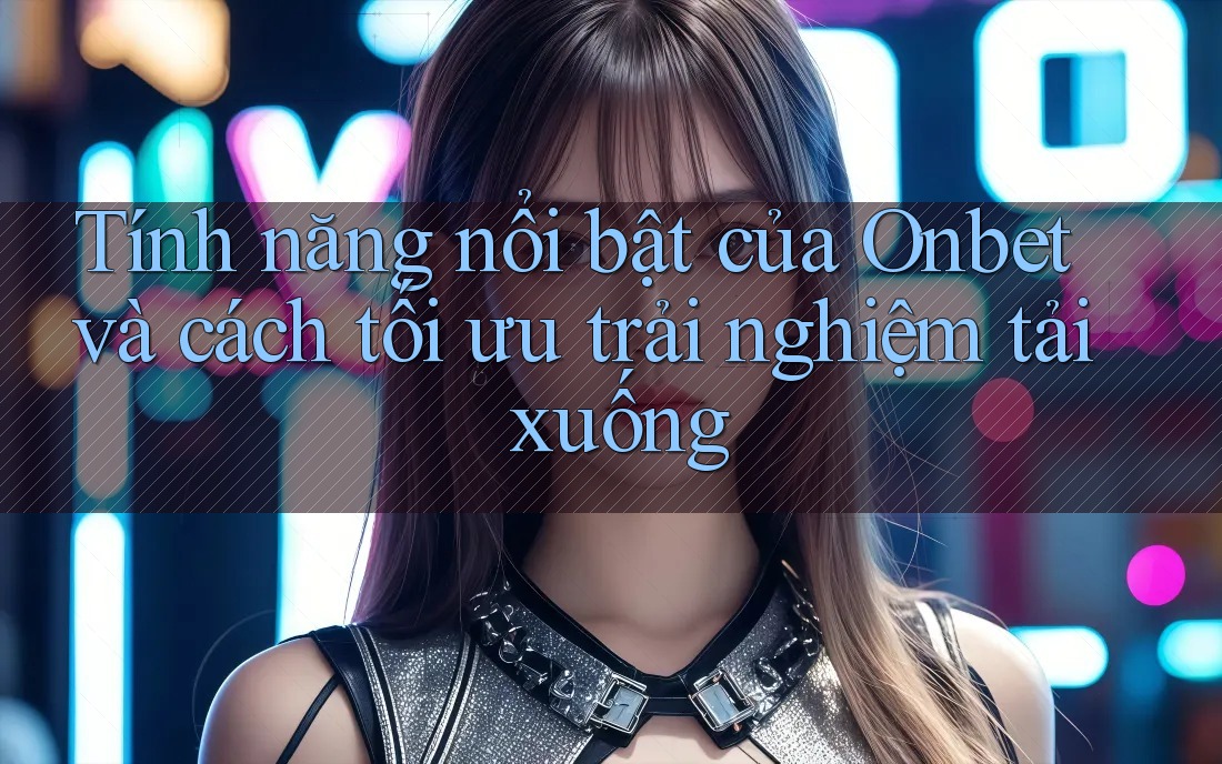 Tính năng nổi bật của Onbet và cách tối ưu trải nghiệm tải xuống