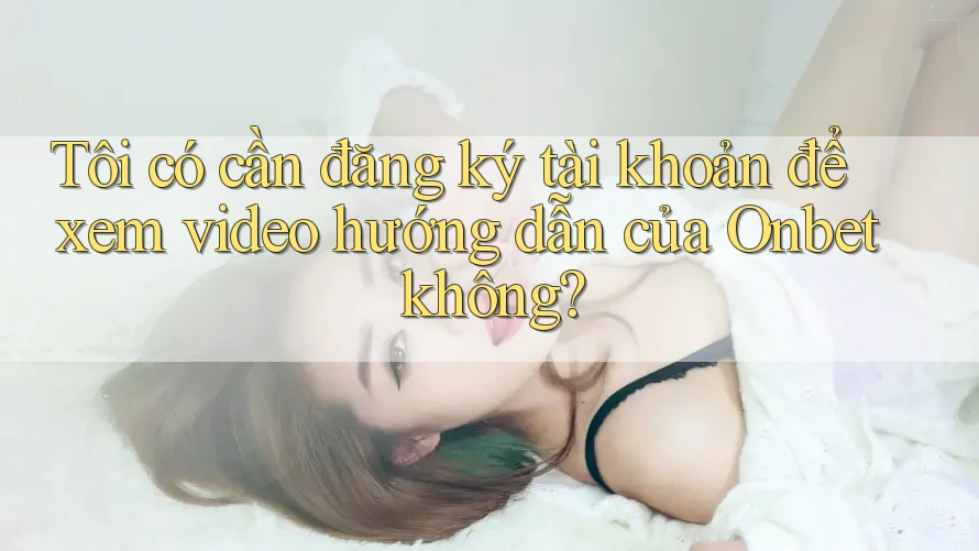 Tôi có cần đăng ký tài khoản để xem video hướng dẫn của Onbet không?