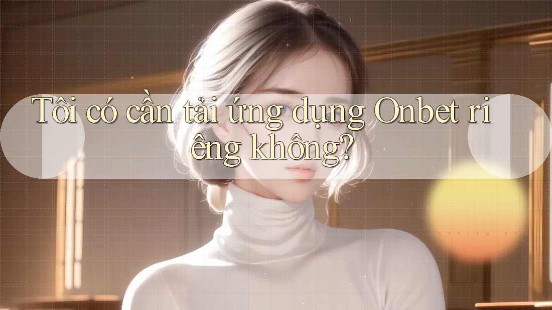 Tôi có cần tải ứng dụng Onbet riêng không? Tôi có cần tải ứng dụng Onbet riêng không?