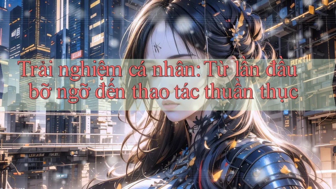 Trải nghiệm cá nhân: Từ lần đầu bỡ ngỡ đến thao tác thuần thục Trải nghiệm cá nhân: Từ lần đầu bỡ ngỡ đến thao tác thuần thục