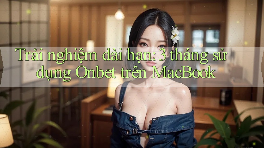 Trải nghiệm dài hạn: 3 tháng sử dụng Onbet trên MacBook