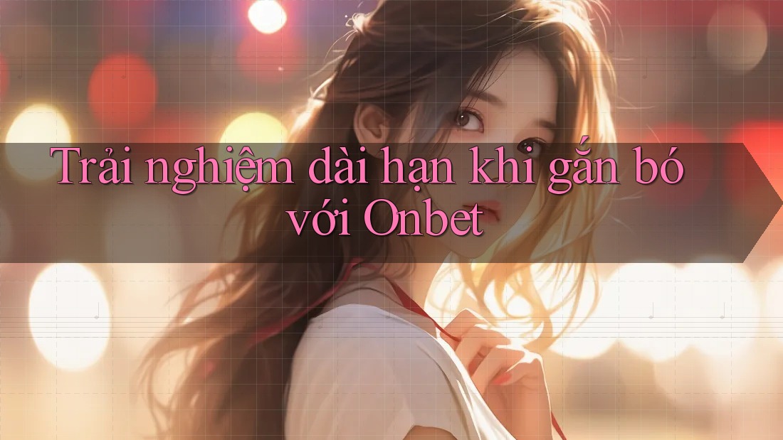 Trải nghiệm dài hạn khi gắn bó với Onbet