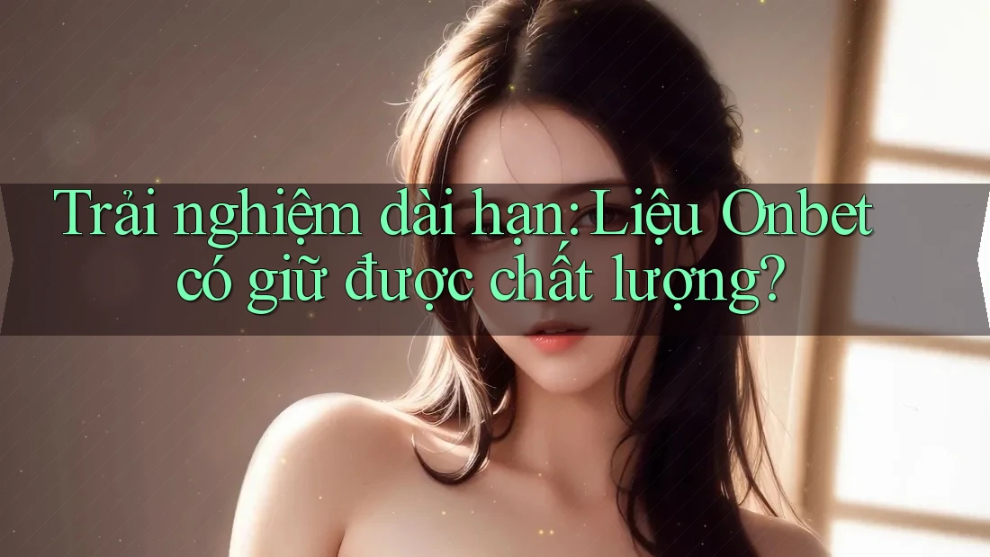 Trải nghiệm dài hạn: Liệu Onbet có giữ được chất lượng?